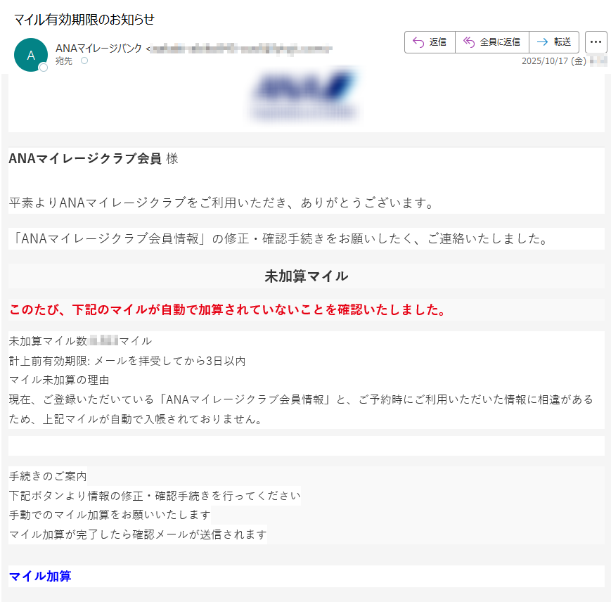 ANAマイレージクラブ会員 様平素よりANAマイレージクラブをご利用いただき、ありがとうございます。 「ANAマイレージクラブ会員情報」の修正・確認手続きをお願いしたく、ご連絡いたしました。未加算マイルこのたび、下記のマイルが自動で加算されていないことを確認いたしました。未加算マイル数マイル計上前有効期限: メールを拝受してから3日以内マイル未加算の理由現在、ご登録いただいている「ANAマイレージクラブ会員情報」と、ご予約時にご利用いただいた情報に相違があるため、上記マイルが自動で入帳されておりません。 手続きのご案内下記ボタンより情報の修正・確認手続きを行ってください手動でのマイル加算をお願いいたしますマイル加算が完了したら確認メールが送信されますマイル加算   全日本空輸株式会社