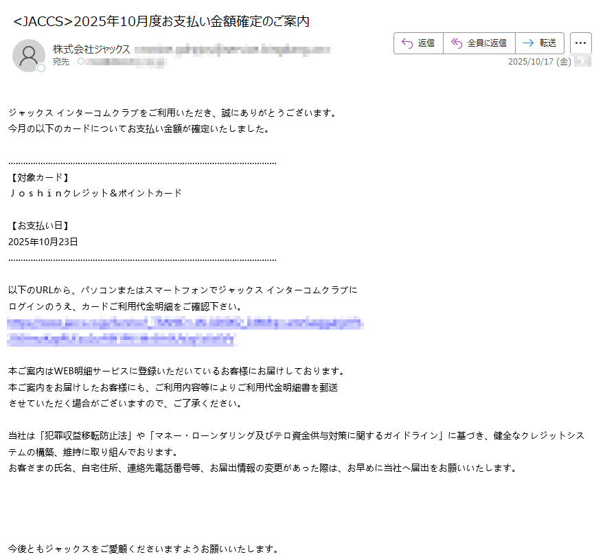 ジャックスインターコムクラブをご利用いただき、誠にありがとうございます。今月の以下のカードについてお支払い金額が確定いたしました。【対象カード】Joshinクレジット&ポイントカード【お支払い日】2025年10月23日以下のURLから、パソコンまたはスマートフォンでジャックスインターコムクラブにログインのうえ、カードご利用代金明細をご確認下さい。https://本ご案内はWEB明細サービスに登録いただいているお客様にお届けしております。本ご案内をお届けしたお客様にも、ご利用内容等によりご利用代金明細書を郵送させていただく場合がございますので、ご了承ください。当社は「犯罪収益移転防止法」や「マネー・ローンダリング及びテロ資金供与対策に関するガイドライン」に基づき、健全なクレジットシステムの構築、維持に取り組んでおります。お客さまの氏名、自宅住所、連絡先電話番号等、お届出情報の変更があった際は、お早めに当社へ届出をお願いいたします。今後ともジャックスをご愛顧くださいますようお願いいたします。◆お問い合わせ先https:/◆スマートフォン専用お問い合わせサポートhttps:/◆インターコムクラブに関するお問い合わせ先https:※こちらのメールは送信専用メールアドレスから配信されております。こちらのメールに返信いただいても、返答できませんのでご了承ください。【配信元】株式会社ジャックスhttps:/Copyright(C)JACCSCo.,Ltd.AllRightsReserved.