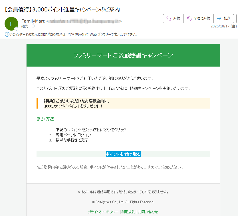ファミリーマートご愛顧感謝キャンペーン平素よりファミリーマートをご利用いただき、誠にありがとうございます。このたび、日頃のご愛顧に深く感謝申し上げるとともに、特別キャンペーンを実施いたします。【特典】ご参加いただいたお客様全員に、3,000ファミペイポイントをプレゼント!参加方法1.下記の「ポイントを受け取る」ボタンをクリック2.専用ページにログイン3.簡単な手続きを完了ポイントを受け取る※ご登録内容に誤りがある場合、ポイントが付与されないことがありますのでご注意ください。※本メールは送信専用です。返信いただいても対応できません。©FamilyMartCo.,Ltd.AllRightsReserved.プライバシーポリシー|利用規約|お問い合わせ