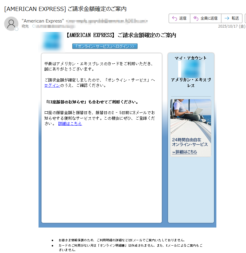 【AMERICANEXPRESS】ご請求金額確定のご案内平素はアメリカン・エキスプレスのカードをご利用いただき、誠にありがとうございます。ご請求金額が確定しましたので、「オンライン・サービス」へログインのうえ、ご確認ください。「口座振替のお知らせ」も合わせてご利用ください。口座の振替金額と振替日を、振替日の2-5日前にEメールでお知らせする便利なサービスです。この機会にぜひ、ご登録ください。詳細はこちらマイ・アカウントアメリカン・エキスプレス•お客さま情報保護のため、ご利用明細の詳細などはEメールでご案内いたしておりません。•カードのご利用がない月は「オンライン明細書」は作成されません。また、Eメールによるご案内もございません。•「オンライン明細書サービス」にご登録されていても、分割払いおよびリボルビング払いのご利用がある場合、ボーナス払いの請求月・支払い完了月、キャッシング、カード・ローンご請求残高がある場合(法令に定められている書面交付義務に基づきます)、またその他当社が必要と認めた場合には、「カードご利用代金明細書」を郵送させていただきます。•ご入力いただいたEメールアドレスに誤りがあったり、通信障害等によりEメールをお送りできない場合は、ご登録のご利用代金明細書送付先へ、その旨を記載したお手紙を郵送させていただく場合がございます。•配信アドレスの変更は、「オンライン・サービス」の“ご登録情報の変更”よりお手続きください。•このメールは送信専用メールアドレスから自動送信されています。ご返信いただいてもお応えいたしかねますので、ご了承ください。【配信元】アメリカン・エキスプレス・インターナショナル,Inc.〒Copyright(c)2025AmericanExpressInternational,Inc.AllRightsReserved.