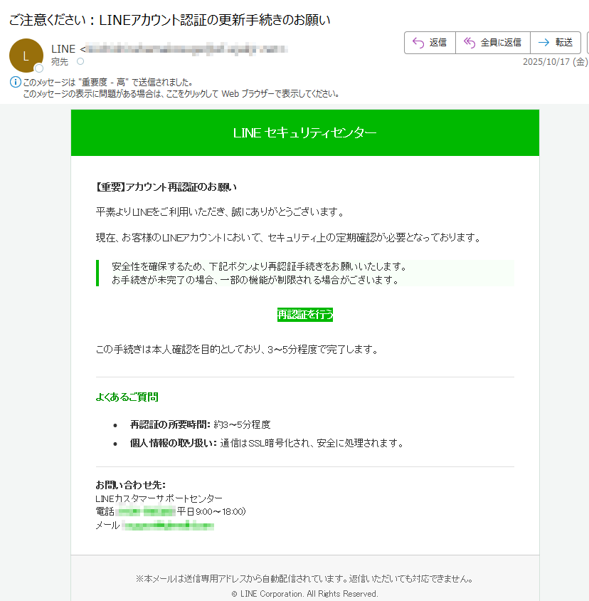 LINEセキュリティセンター【重要】アカウント再認証のお願い平素よりLINEをご利用いただき、誠にありがとうございます。現在、お客様のLINEアカウントにおいて、セキュリティ上の定期確認が必要となっております。安全性を確保するため、下記ボタンより再認証手続きをお願いいたします。お手続きが未完了の場合、一部の機能が制限される場合がございます。再認証を行うこの手続きは本人確認を目的としており、3〜5分程度で完了します。よくあるご質問•再認証の所要時間:約3〜5分程度•個人情報の取り扱い:通信はSSL暗号化され、安全に処理されます。お問い合わせ先:LINEカスタマーサポートセンター電話:(平日9:00〜18:00)メール:※本メールは送信専用アドレスから自動配信されています。返信いただいても対応できません。©LINECorporation.AllRightsReserved.