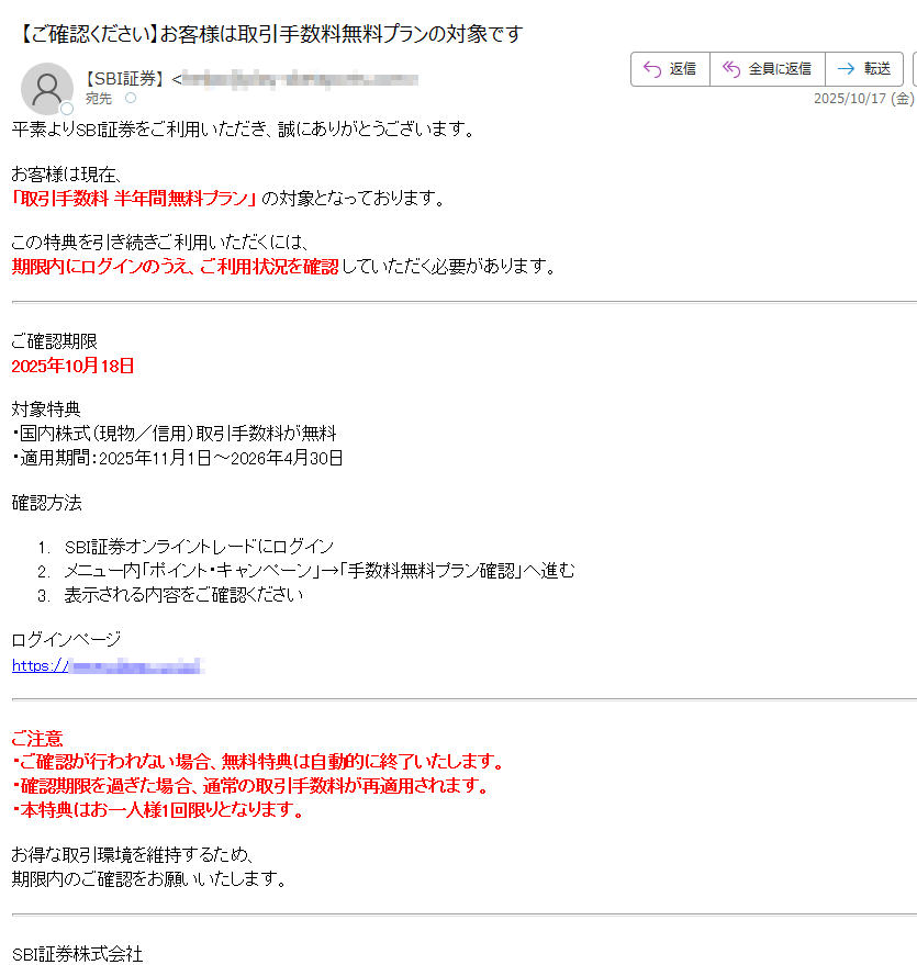 平素よりSBI証券をご利用いただき、誠にありがとうございます。お客様は現在、「取引手数料 半年間無料プラン」 の対象となっております。この特典を引き続きご利用いただくには、期限内にログインのうえ、ご利用状況を確認 していただく必要があります。ご確認期限2025年10月18日対象特典・国内株式(現物/信用)取引手数料が無料・適用期間:2025年11月1日~2026年4月30日確認方法1.SBI証券オンライントレードにログイン2.メニュー内「ポイント・キャンペーン」→「手数料無料プラン確認」へ進む3.表示される内容をご確認くださいログインページhttps://ご注意・ご確認が行われない場合、無料特典は自動的に終了いたします。・確認期限を過ぎた場合、通常の取引手数料が再適用されます。・本特典はお一人様1回限りとなります。お得な取引環境を維持するため、期限内のご確認をお願いいたします。SBI証券株式会社東京都https://© 2025 SBI SECURITIES Co., Ltd.