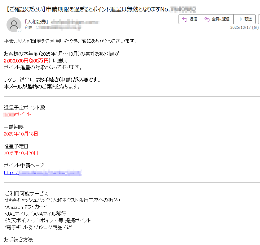 平素より大和証券をご利用いただき、誠にありがとうございます。お客様の本年度(2025年1月~10月)の累計お取引額が3,000,000円(300万円) に達し、ポイント進呈の対象となっております。しかし、進呈にはお手続き(申請)が必要です。本メールが最終のご案内となります。進呈予定ポイント数ポイント申請期限2025年10月18日進呈予定日2025年10月20日ポイント申請ページhttps:/ご利用可能サービス・現金キャッシュバック(大和ネクスト銀行口座への振込)・Amazonギフトカード・JALマイル/ANAマイル移行・楽天ポイント/Tポイント 等 提携ポイント・電子ギフト券・カタログ商品 などお手続き方法1.大和証券オンライントレードにログイン2.「ポイントサービス」→「特典申請」を選択3.内容を確認し、申請を完了してくださいご注意・申請期限(2025年10月18日)を過ぎた場合、特典進呈の資格は失効となります。・期限後の申請、および再発行は一切お受けできません。・進呈内容や交換レートは変更となる場合がございます。このメールが最終のご案内となります。お手続きがまだお済みでないお客様は、お早めに申請をお願いいたします。大和証券株式会社東京都https:/© 2025 Daiwa Securities Co. Ltd.