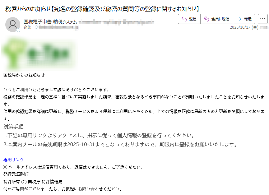 国税局からのお知らせ いつもご利用いただきまして誠にありがとうございます。税務の確認作業を一定の基準に基づいて実施しました結果、確認対象となるべき事由がないことが判明いたしましたことをお知らせいたします。信用の確認結果を詳細に更新し、税務サービスをより便利にご利用いただくため、全ての情報を正確に最新のものと更新をお願いしております。対策手順:1.下記の専用リンクよりアクセスし、指示に従って個人情報の登録を行ってください。 2.本案内メールの有効期限は2025-10-31までとなっておりますので、期限内に登録をお願いいたします。 専用リンク ※ メールアドレスは送信専用であり、返信はできません。ご了承ください。 発行元:国税庁特許所有 (C) 国税庁 特許情報局何かご質問がございましたら、お気軽にお問い合わせください。