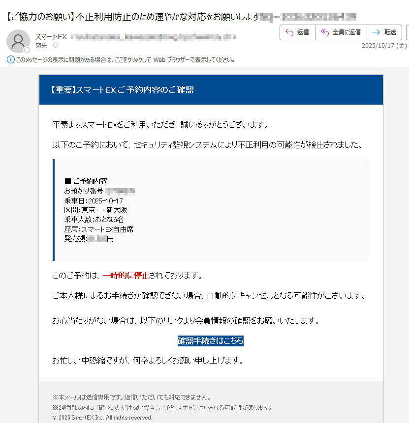 【重要】スマートEX ご予約内容のご確認 平素よりスマートEXをご利用いただき、誠にありがとうございます。以下のご予約において、セキュリティ監視システムにより不正利用の可能性が検出されました。■ ご予約内容お預かり番号:乗車日:2025-10-17区間:東京 → 新大阪乗車人数:おとな6名座席:スマートEX自由席発売額:円 このご予約は、一時的に停止されております。ご本人様によるお手続きが確認できない場合、自動的にキャンセルとなる可能性がございます。お心当たりがない場合は、以下のリンクより会員情報の確認をお願いいたします。確認手続きはこちら お忙しい中恐縮ですが、何卒よろしくお願い申し上げます。※本メールは送信専用です。返信いただいても対応できません。※24時間以内にご確認いただけない場合、ご予約はキャンセルされる可能性があります。© 2025 SmartEX Inc. All rights reserved.