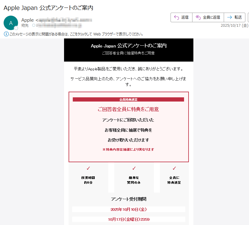 Apple Japan 公式アンケートのご案内ご回答者全員に抽選特典をご用意平素よりApple製品をご愛用いただき、誠にありがとうございます。 サービス品質向上のため、アンケートへのご協力をお願い申し上げます。 全員特典進呈ご回答者全員に特典をご用意アンケートにご回答いただいたお客様全員に抽選で特典をお受け取りいただけます※特典内容は抽選により異なります✓所要時間約5分✓簡単な質問のみ✓全員に特典進呈アンケート受付期間2025年10月10日(金)10月17日(金曜日)お客様の貴重なご意見は、今後の製品開発・サービス改善に役立てさせていただきます。 ぜひこの機会にご参加ください。 アンケートに回答する ※本キャンペーンは日本国内在住のAppleユーザーのみを対象としています。キャンペーンの詳細については、公式ページをご確認ください。期間中にご回答いただいた方全員に抽選特典をご用意しております。