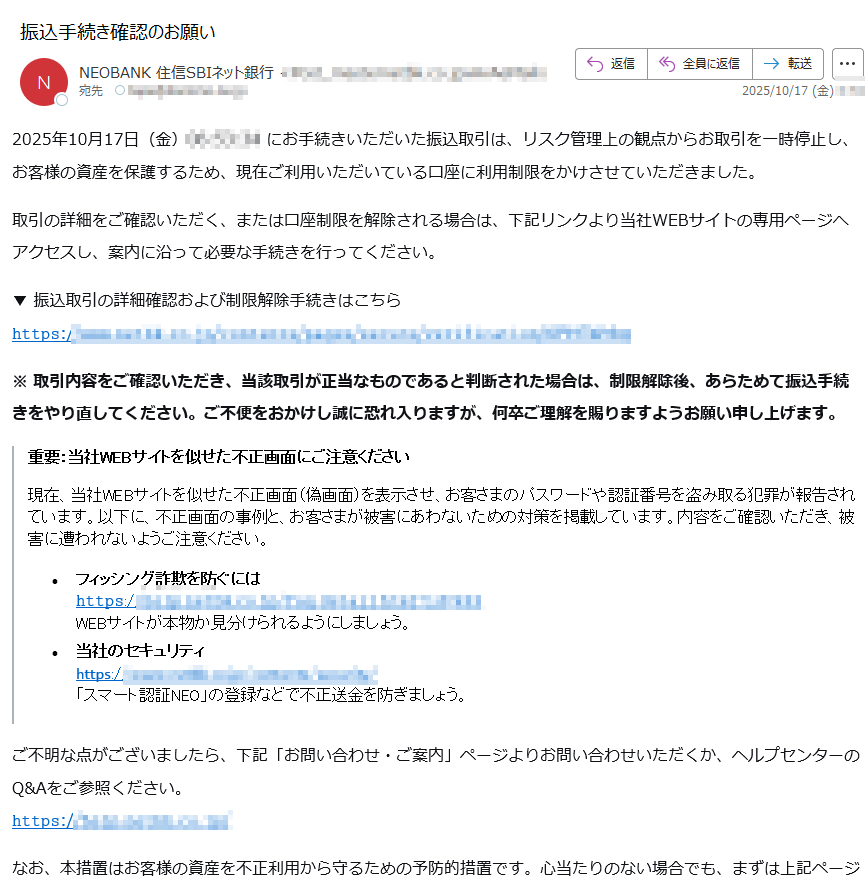 2025年10月17日(金)にお手続きいただいた振込取引は、リスク管理上の観点からお取引を一時停止し、お客様の資産を保護するため、現在ご利用いただいている口座に利用制限をかけさせていただきました。 取引の詳細をご確認いただく、または口座制限を解除される場合は、下記リンクより当社WEBサイトの専用ページへアクセスし、案内に沿って必要な手続きを行ってください。 ▼ 振込取引の詳細確認および制限解除手続きはこちら𝚑𝚝𝚝𝚙𝚜:/※ 取引内容をご確認いただき、当該取引が正当なものであると判断された場合は、制限解除後、あらためて振込手続きをやり直してください。ご不便をおかけし誠に恐れ入りますが、何卒ご理解を賜りますようお願い申し上げます。 重要:当社WEBサイトを似せた不正画面にご注意ください 現在、当社WEBサイトを似せた不正画面(偽画面)を表示させ、お客さまのパスワードや認証番号を盗み取る犯罪が報告されています。以下に、不正画面の事例と、お客さまが被害にあわないための対策を掲載しています。内容をご確認いただき、被害に遭われないようご注意ください。 •フィッシング詐欺を防ぐには 𝚑𝚝𝚝𝚙𝚜://WEBサイトが本物か見分けられるようにしましょう。 •当社のセキュリティ 𝗁𝗍𝗍𝗉𝗌:/「スマート認証NEO」の登録などで不正送金を防ぎましょう。 ご不明な点がございましたら、下記「お問い合わせ・ご案内」ページよりお問い合わせいただくか、ヘルプセンターのQ&Aをご参照ください。𝚑𝚝𝚝𝚙𝚜:// なお、本措置はお客様の資産を不正利用から守るための予防的措置です。心当たりのない場合でも、まずは上記ページから詳細をご確認いただきますようお願いいたします。 <発行>住信SBIネット銀行株式会社