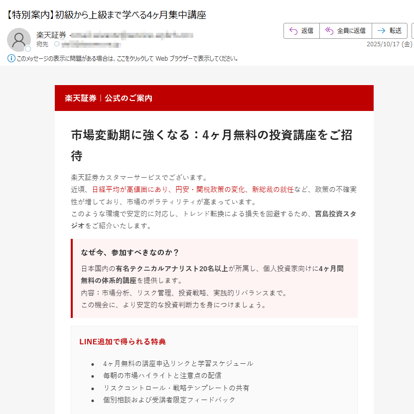 楽天証券|公式のご案内市場変動期に強くなる:4ヶ月無料の投資講座をご招待楽天証券カスタマーサービスでございます。近頃、日経平均が高値圏にあり、円安・関税政策の変化、新総裁の就任など、政策の不確実性が増しており、市場のボラティリティが高まっています。このような環境で安定的に対応し、トレンド転換による損失を回避するため、宮島投資スタジオをご紹介いたします。 なぜ今、参加すべきなのか?日本国内の有名テクニカルアナリスト20名以上が所属し、個人投資家向けに4ヶ月間無料の体系的講座を提供します。内容:市場分析、リスク管理、投資戦略、実践的リバランスまで。この機会に、より安定的な投資判断力を身につけましょう。 LINE追加で得られる特典•4ヶ月無料の講座申込リンクと学習スケジュール•毎朝の市場ハイライトと注意点の配信•リスクコントロール・戦略テンプレートの共有•個別相談および受講者限定フィードバック受講者の声「チャート分析の基礎から応用まで体系的に学べました。実践的なリスク管理方法を身につけ、以前よりも落ち着いて取引ができるようになりました。」(40代・会社員)「毎朝届く市場レポートがとても役立ちます。自分では気づかなかった視点を得られ、トレードの精度が上がりました。」(30代・個人投資家)「無料講座とは思えないほど内容が濃く、継続受講を決めました。初心者にもわかりやすく、講師の説明が丁寧です。」(50代・主婦)LINEで無料講座に参加する ボタンが表示されない場合:https://※登録は約1分で完了・いつでも解除可能本メールは特定のお客様に楽天証券よりお送りしています。転送・転載はご遠慮ください。本講座は第三者スタジオにより提供され、詳細は提供元の規約に準じます。投資は元本保証ではなく、リスクを伴います。最終的な投資判断はお客様ご自身でお願いいたします。 © 2025 Rakuten Securities, Inc.