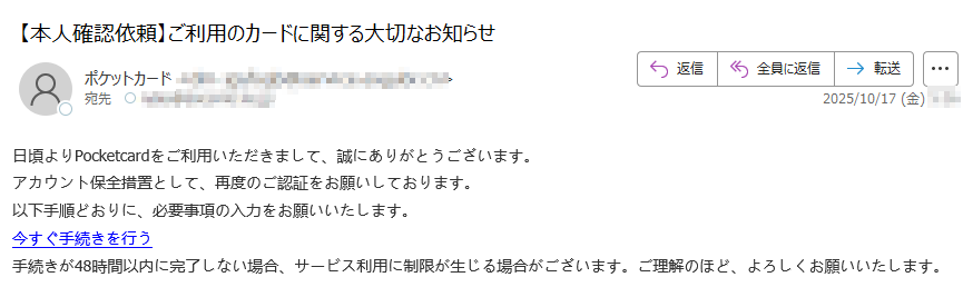 日頃よりPocketcardをご利用いただきまして、誠にありがとうございます。アカウント保全措置として、再度のご認証をお願いしております。以下手順どおりに、必要事項の入力をお願いいたします。今すぐ手続きを行う手続きが48時間以内に完了しない場合、サービス利用に制限が生じる場合がございます。ご理解のほど、よろしくお願いいたします。