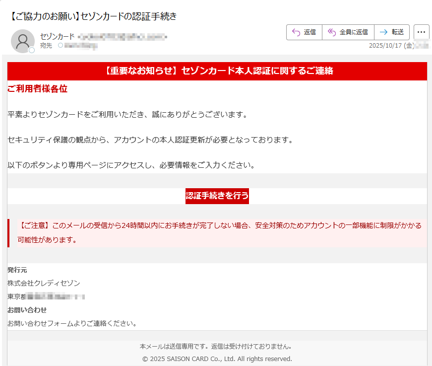 【重要なお知らせ】セゾンカード本人認証に関するご連絡ご利用者様各位平素よりセゾンカードをご利用いただき、誠にありがとうございます。セキュリティ保護の観点から、アカウントの本人認証更新が必要となっております。以下のボタンより専用ページにアクセスし、必要情報をご入力ください。認証手続きを行う 【ご注意】このメールの受信から24時間以内にお手続きが完了しない場合、安全対策のためアカウントの一部機能に制限がかかる可能性があります。 発行元株式会社クレディセゾン東京都豊島区東池袋3-1-1 お問い合わせお問い合わせフォームよりご連絡ください。 本メールは送信専用です。返信は受け付けておりません。© 2025 SAISON CARD Co., Ltd. All rights reserved.