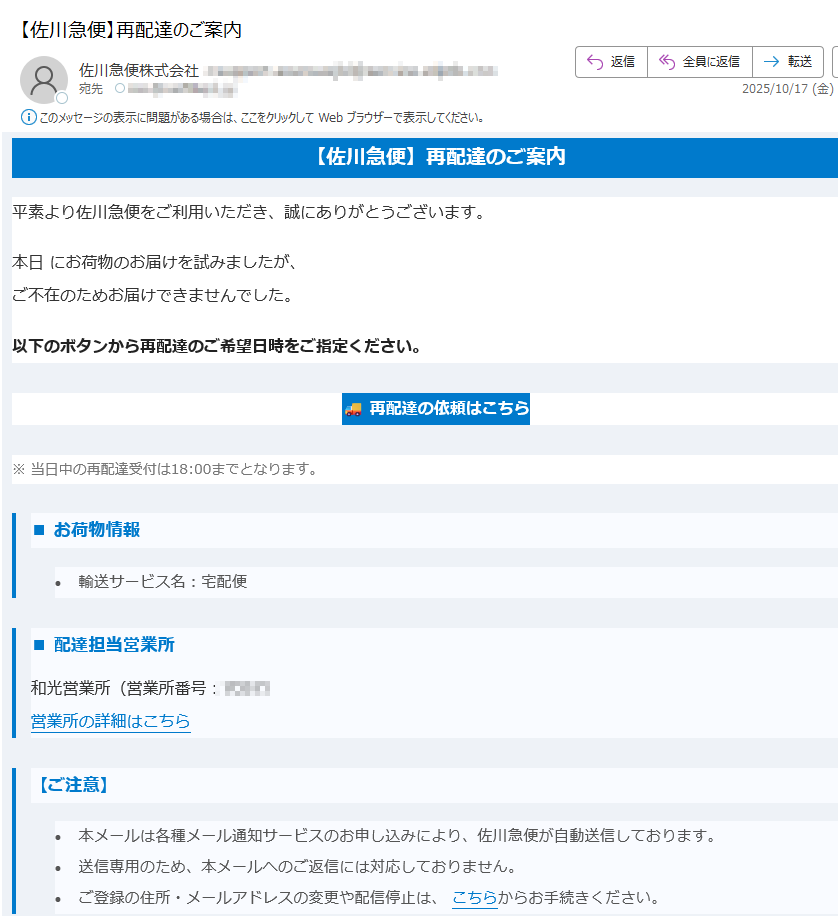 【佐川急便】再配達のご案内 平素より佐川急便をご利用いただき、誠にありがとうございます。本日 にお荷物のお届けを試みましたが、ご不在のためお届けできませんでした。以下のボタンから再配達のご希望日時をご指定ください。再配達の依頼はこちら ※ 当日中の再配達受付は18:00までとなります。■ お荷物情報•輸送サービス名:宅配便 ■ 配達担当営業所和光営業所(営業所番号:)営業所の詳細はこちら 【ご注意】•本メールは各種メール通知サービスのお申し込みにより、佐川急便が自動送信しております。 •送信専用のため、本メールへのご返信には対応しておりません。 •ご登録の住所・メールアドレスの変更や配信停止は、 こちらからお手続きください。 【新型コロナウイルス感染症について】新型コロナウイルス感染症の位置づけが5類感染症に変更されましたが、佐川急便では引き続き非対面での配達(ご希望の場合)を行っております。※従業員のマスク着用は各自の判断によります。詳細は こちらをご確認ください。 佐川急便株式会社公式サイトはこちら