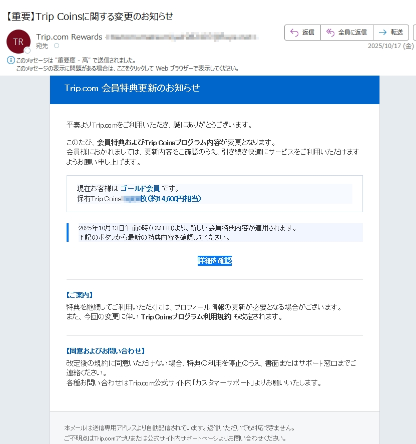 Trip.com 会員特典更新のお知らせ 平素よりTrip.comをご利用いただき、誠にありがとうございます。このたび、会員特典およびTrip Coinsプログラム内容が変更となります。会員様におかれましては、更新内容をご確認のうえ、引き続き快適にサービスをご利用いただけますようお願い申し上げます。現在お客様は ゴールド会員 です。保有Trip Coins:枚(約円相当)2025年10月13日午前0時(GMT+8)より、新しい会員特典内容が適用されます。下記のボタンから最新の特典内容を確認してください。 詳細を確認 【ご案内】特典を継続してご利用いただくには、プロフィール情報の更新が必要となる場合がございます。また、今回の変更に伴い Trip Coinsプログラム利用規約 も改定されます。【同意およびお問い合わせ】改定後の規約に同意いただけない場合、特典の利用を停止のうえ、書面またはサポート窓口までご連絡ください。各種お問い合わせはTrip.com公式サイト内「カスタマーサポート」よりお願いいたします。本メールは送信専用アドレスより自動配信されています。返信いただいても対応できません。ご不明点はTrip.comアプリまたは公式サイト内サポートページよりお問い合わせください。© 2025 Trip.com Group Limited. All Rights Reserved.