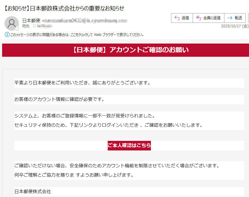 【日本郵便】アカウントご確認のお願い平素より日本郵便をご利用いただき、誠にありがとうございます。お客様のアカウント情報に確認が必要です。システム上、お客様のご登録情報に一部不一致が見受けられました。セキュリティ保持のため、下記リンクよりログインいただき 、ご確認をお願いいたします。 ご本人確認はこちら ご確認いただけない場合、安全確保のためアカウント機能を制限させていただく場合がございます。何卒ご理解とご協力を賜りま すようお願い申し上げます。 日本郵便株式会社※このメールは送信専用です。返信には対応できません。各種お問い合わせは 日本郵便公式サイト よりお願いいたします。