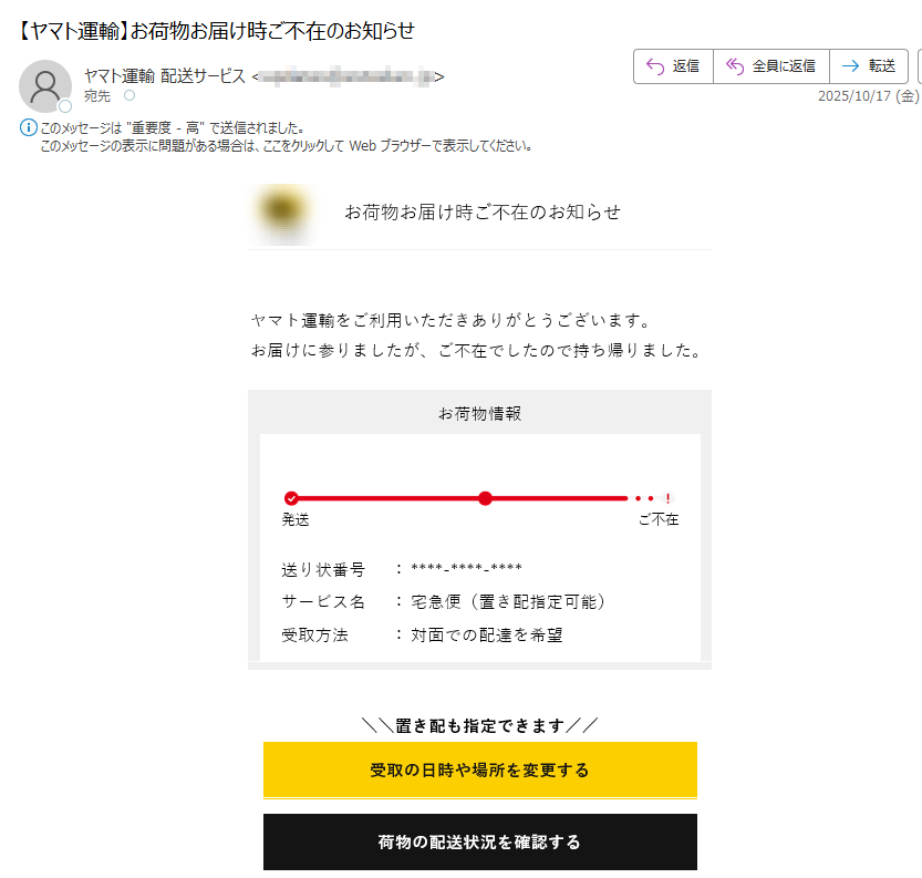 お荷物お届け時ご不在のお知らせ	ヤマト運輸をご利用いただきありがとうございます。お届けに参りましたが、ご不在でしたので持ち帰りました。お荷物情報発送ご不:対面での配達を希望	置き配も指定できます受取の日時や場所を変更する荷物の配送状況を確認するお知らせ荷物のお届け遅延について最新のお荷物の集配および直営店の営業状況は、こちらをご確認ください。よくあるご質問はこちらご注意・このメールへの返信は承れません・本メールの内容にお心あたりが無い方は、こちらから「よくあるご質問」をご確認お願いします。・交通事情等により予定通りにお届けできない場合があります。・一部離島などの地域においては予定通りにお届けできない場合があります。ヤマト運輸を装った迷惑メール・通知にご注意くださいヤマト運輸を装った不審なメールや通知が発生しています。記載されたURLや添付ファイルを開いたり、メールに返信したりされないようご注意ください。また、ヤマト運輸はSMSで通知を配信していません。ヤマト運輸株式会社