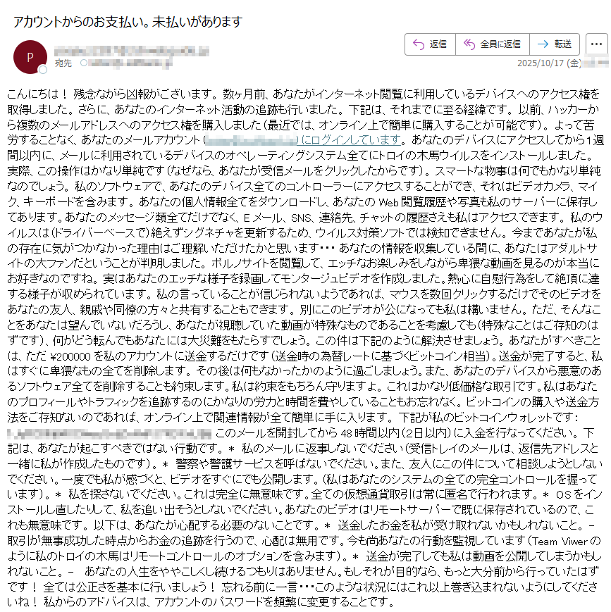 こんにちは! 残念ながら凶報がございます。 数ヶ月前、あなたがインターネット閲覧に利用しているデバイスへのアクセス権を取得しました。 さらに、あなたのインターネット活動の追跡も行いました。 下記は、それまでに至る経緯です。 以前、ハッカーから複数のメールアドレスへのアクセス権を購入しました(最近では、オンライン上で簡単に購入することが可能です)。 よって苦労することなく、あなたのメールアカウント()にログインしています。 あなたのデバイスにアクセスしてから1週間以内に、メールに利用されているデバイスのオペレーティングシステム全てにトロイの木馬ウイルスをインストールしました。 実際、この操作はかなり単純です(なぜなら、あなたが受信メールをクリックしたからです)。 スマートな物事は何でもかなり単純なのでしょう。 私のソフトウェアで、あなたのデバイス全てのコントローラーにアクセスすることができ、それはビデオカメラ、マイク、キーボードを含みます。 あなたの個人情報全てをダウンロードし、あなたのWeb閲覧履歴や写真も私のサーバーに保存してあります。あなたのメッセージ類全てだけでなく、Eメール、SNS、連絡先、チャットの履歴さえも私はアクセスできます。 私のウイルスは(ドライバーベースで)絶えずシグネチャを更新するため、ウイルス対策ソフトでは検知できません。 今まであなたが私の存在に気がつかなかった理由はご理解いただけたかと思います・・・ あなたの情報を収集している間に、あなたはアダルトサイトの大ファンだということが判明しました。 ポルノサイトを閲覧して、エッチなお楽しみをしながら卑猥な動画を見るのが本当にお好きなのですね。 実はあなたのエッチな様子を録画してモンタージュビデオを作成しました。熱心に自慰行為をして絶頂に達する様子が収められています。 私の言っていることが信じられないようであれば、マウスを数回クリックするだけでそのビデオをあなたの友人、親戚や同僚の方々と共有することもできます。 別にこのビデオが公になっても私は構いません。 ただ、そんなことをあなたは望んでいないだろうし、あなたが視聴していた動画が特殊なものであることを考慮しても(特殊なことはご存知のはずです)、何がどう転んでもあなたには大災難をもたらすでしょう。 この件は下記のように解決させましょう。 あなたがすべきことは、ただ ¥200000 を私のアカウントに送金するだけです(送金時の為替レートに基づくビットコイン相当)。送金が完了すると、私はすぐに卑猥なもの全てを削除します。 その後は何もなかったかのように過ごしましょう。また、あなたのデバイスから悪意のあるソフトウェア全てを削除することも約束します。私は約束をもちろん守りますよ。 これはかなり低価格な取引です。私はあなたのプロフィールやトラフィックを追跡するのにかなりの労力と時間を費やしていることもお忘れなく。 ビットコインの購入や送金方法をご存知ないのであれば、オンライン上で関連情報が全て簡単に手に入ります。 下記が私のビットコインウォレットです:このメールを開封してから48時間以内(2日以内)に入金を行なってください。 下記は、あなたが起こすべきではない行動です。私のメールに返事しないでください(受信トレイのメールは、返信先アドレスと一緒に私が作成したものです)。警察や警護サービスを呼ばないでください。また、友人にこの件について相談しようとしないでください。一度でも私が感づくと、ビデオをすぐにでも公開します。(私はあなたのシステムの全ての完全コントロールを握っています)。 * 私を探さないでください。これは完全に無意味です。全ての仮想通貨取引は常に匿名で行われます。OSをインストールし直したりして、私を追い出そうとしないでください。あなたのビデオはリモートサーバーで既に保存されているので、これも無意味です。 以下は、あなたが心配する必要のないことです。 * 送金したお金を私が受け取れないかもしれないこと。取引が無事成功した時点からお金の追跡を行うので、心配は無用です。今も尚あなたの行動を監視しています(Team Viwerのように私のトロイの木馬はリモートコントロールのオプションを含みます)。 * 送金が完了しても私は動画を公開してしまうかもしれないこと。 -  あなたの人生をややこしくし続けるつもりはありません。もしそれが目的なら、もっと大分前から行っていたはずです! 全ては公正さを基本に行いましょう! 忘れる前に一言・・・このような状況にはこれ以上巻き込まれないようにしてくださいね! 私からのアドバイスは、アカウントのパスワードを頻繁に変更することです。