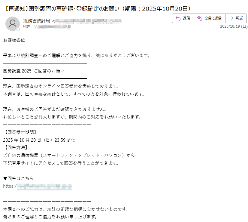 お客様各位平素より統計調査へのご理解とご協力を賜り、誠にありがとうございます。国勢調査2025 ご回答のお願い現在、国勢調査のオンライン回答受付を実施しております。本調査は、国の重要な統計として、すべての方を対象に行われています。現在、お客様のご回答がまだ確認できておりません。お忙しいところ恐れ入りますが、期間内のご対応をお願いいたします。【回答受付期間】2025年10月20日(日)23:59まで【回答方法】ご自宅の通信機器(スマートフォン・タブレット・パソコン)から下記専用サイトにアクセスして回答を行うことができます。▼回答はこちらhttps:/ 本調査へのご協力は、統計の正確な把握に欠かせないものです。皆さまのご理解とご協力をお願い申し上げます。統計調査事務局本メールは送信専用です。返信はできません