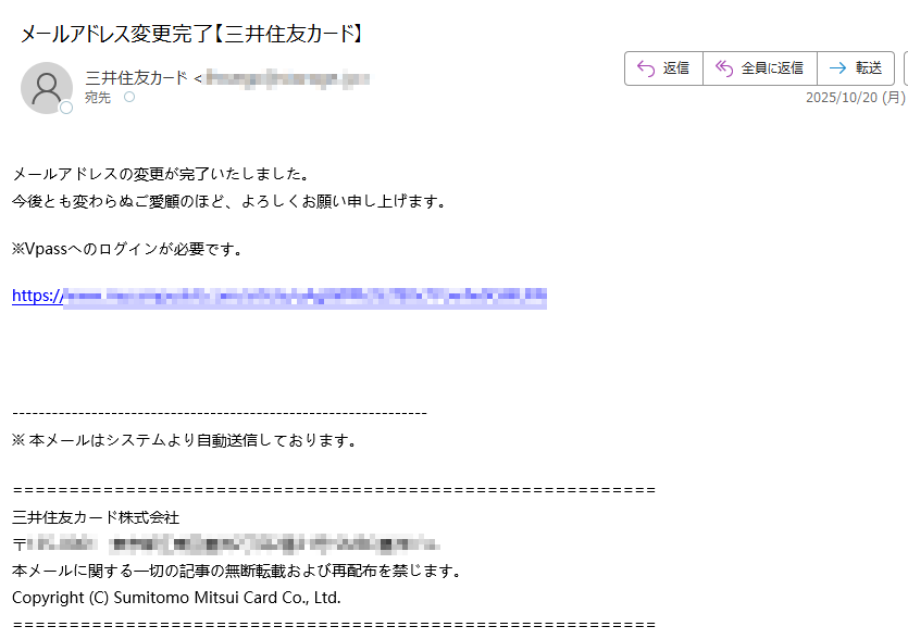 メールアドレスの変更が完了いたしました。今後とも変わらぬご愛顧のほど、よろしくお願い申し上げます。※Vpassへのログインが必要です。https://※ 本メールはシステムより自動送信しております。三井住友カード株式会社〒本メールに関する一切の記事の無断転載および再配布を禁じます。Copyright (C) Sumitomo Mitsui Card Co., Ltd.
