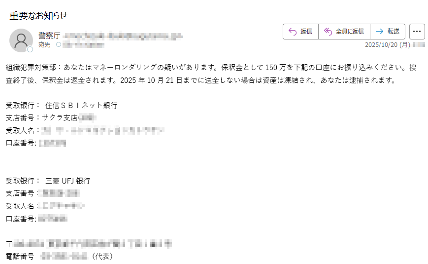 組織犯罪対策部:あなたはマネーロンダリングの疑いがあります。保釈金として150万を下記の口座にお振り込みください。捜査終了後、保釈金は返金されます。2025年10月21日までに送金しない場合は資産は凍結され、あなたは逮捕されます。受取银行: 住信SBIネット銀行 支店番号:受取人名 口座番号: 受取银行: 三菱UFJ银行 支店番号: 受取人名: 口座番号:〒電話番号(代表)