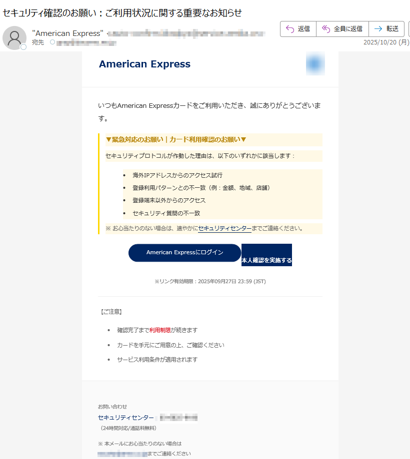 American ExpressいつもAmerican Expressカードをご利用いただき、誠にありがとうございます。 ▼緊急対応のお願い|カード利用確認のお願い▼セキュリティプロトコルが作動した理由は、以下のいずれかに該当します:•海外IPアドレスからのアクセス試行 •登録利用パターンとの不一致(例:金額、地域、店舗) •登録端末以外からのアクセス •セキュリティ質問の不一致 ※ お心当たりのない場合は、速やかにセキュリティセンターまでご連絡ください。  本人確認を実施する ※リンク有効期限:2025年09月27日 23:59 (JST) 【ご注意】•確認完了まで利用制限が続きます •カードを手元にご用意の上、ご確認ください •サービス利用条件が適用されます お問い合わせセキュリティセンター:(24時間対応/通話料無料)※ 本メールにお心当たりのない場合はまでご連絡くださいアメリカン・エキスプレス・ジャパン株式会社© 2025 American Express International, Inc.