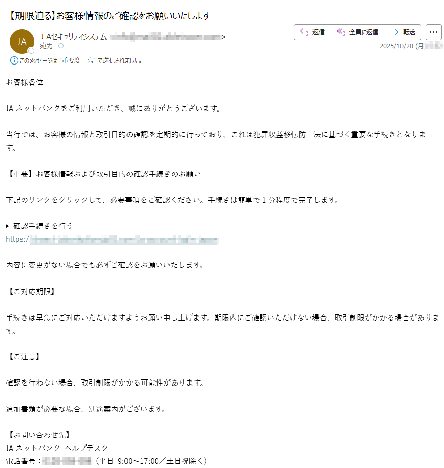 お客様各位JAネットバンクをご利用いただき、誠にありがとうございます。当行では、お客様の情報と取引目的の確認を定期的に行っており、これは犯罪収益移転防止法に基づく重要な手続きとなります。【重要】お客様情報および取引目的の確認手続きのお願い下記のリンクをクリックして、必要事項をご確認ください。手続きは簡単で1分程度で完了します。▶ 確認手続きを行うhttps://内容に変更がない場合でも必ずご確認をお願いいたします。【ご対応期限】手続きは早急にご対応いただけますようお願い申し上げます。期限内にご確認いただけない場合、取引制限がかかる場合があります。【ご注意】確認を行わない場合、取引制限がかかる可能性があります。追加書類が必要な場合、別途案内がございます。【お問い合わせ先】JAネットバンク ヘルプデスク電話番号:(平日 9:00~17:00/土日祝除く)今後ともJAネットバンクをご愛顧賜りますようお願い申し上げます。© JAネットバンク All Rights Reserved.