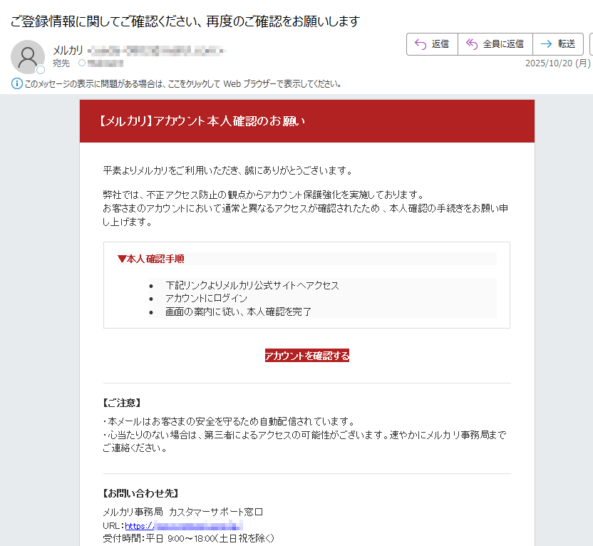 【メルカリ】アカウント本人確認のお願い 平素よりメルカリをご利用いただき、誠にありがとうございます。弊社では、不正アクセス防止の観点からアカウント保護強化を実施しております。お客さまのアカウントにおいて通常と異なるアクセスが確認されたため 、本人確認の手続きをお願い申し上げます。▼本人確認手順 •下記リンクよりメルカリ公式サイトへアクセス •アカウントにログイン •画面の案内に従い、本人確認を完了 アカウントを確認する 【ご注意】・本メールはお客さまの安全を守るため自動配信されています。・心当たりのない場合は、第三者によるアクセスの可能性がございます。速やかにメルカ リ事務局までご連絡ください。【お問い合わせ先】メルカリ事務局 カスタマーサポート窓口URL:https://受付時間:平日 9:00〜18:00(土日祝を除く)本メールは送信専用アドレスより配信されています。返信いただいても対応できません。お問い合わせ | プライバシーポリシー | 利用規約© 2025 Mercari, Inc. All Rights Reserved.