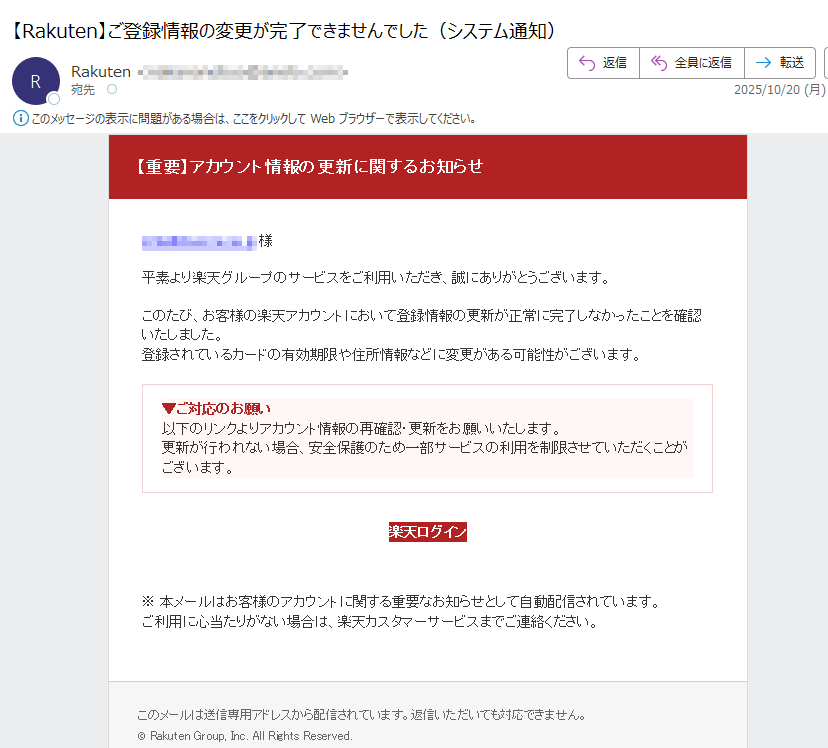 【重要】アカウント情報の更新に関するお知らせ 様平素より楽天グループのサービスをご利用いただき、誠にありがとうございます。このたび、お客様の楽天アカウントにおいて登録情報の更新が正常に完了しなかったことを確認いたしました。登録されているカードの有効期限や住所情報などに変更がある可能性がございます。▼ご対応のお願い以下のリンクよりアカウント情報の再確認・更新をお願いいたします。更新が行われない場合、安全保護のため一部サービスの利用を制限させていただくことがございます。 楽天ログイン ※ 本メールはお客様のアカウントに関する重要なお知らせとして自動配信されています。ご利用に心当たりがない場合は、楽天カスタマーサービスまでご連絡ください。このメールは送信専用アドレスから配信されています。返信いただいても対応できません。© Rakuten Group, Inc. All Rights Reserved.