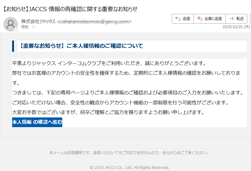 【重要なお知らせ】ご本人様情報のご確認について平素よりジャックス インターコムクラブをご利用いただき、誠にありがとうございます。弊社ではお客様のアカウントの安全性を確保するため、定期的にご本人様情報の確認をお願いしております。つきましては、下記の専用ページよりご本人様情報のご確認および必要項目のご入力をお願いいたします。ご対応いただけない場合、安全性の観点からアカウント機能の一部制限を行う可能性がございます。大変お手数ではございますが、何卒ご理解とご協力を賜りますようお願い申し上げます。本人情報 の確認へ進む 本メールは送信専用です。返信いただいてもご対応できませんので、あらかじめご了承ください。© 2025 JACCS Co., Ltd. All Rights Reserved.