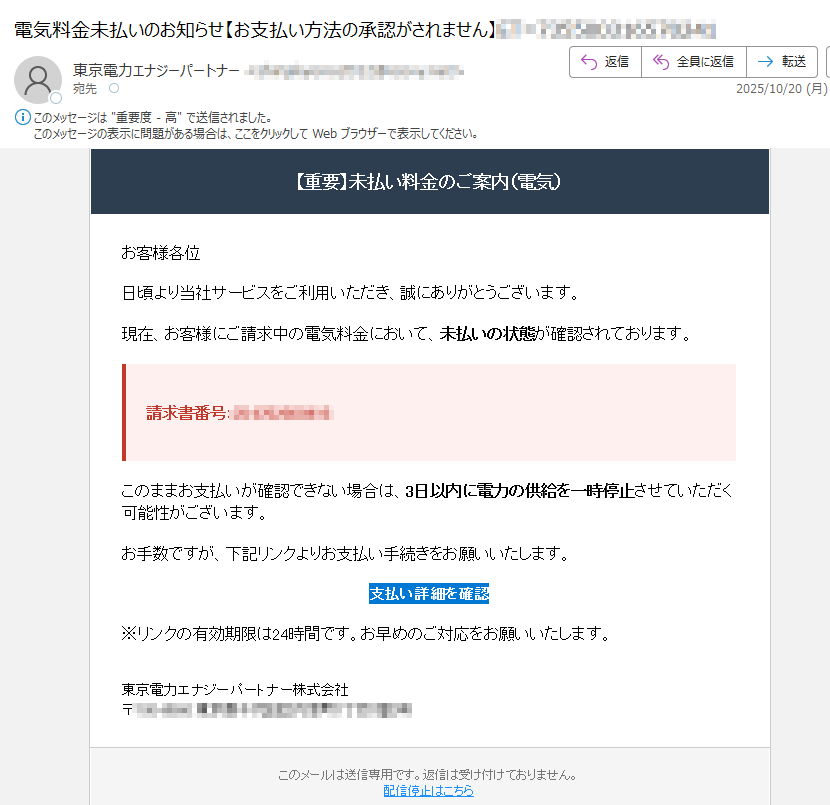 【重要】未払い料金のご案内(電気) お客様各位日頃より当社サービスをご利用いただき、誠にありがとうございます。現在、お客様にご請求中の電気料金において、未払いの状態が確認されております。請求書番号: このままお支払いが確認できない場合は、3日以内に電力の供給を一時停止させていただく可能性がございます。お手数ですが、下記リンクよりお支払い手続きをお願いいたします。支払い詳細を確認 ※リンクの有効期限は24時間です。お早めのご対応をお願いいたします。東京電力エナジーパートナー株式会社〒 このメールは送信専用です。返信は受け付けておりません。配信停止はこちら