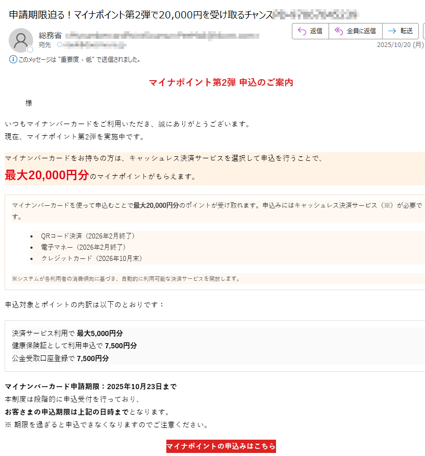 マイナポイント第2弾 申込のご案内様いつもマイナンバーカードをご利用いただき、誠にありがとうございます。現在、マイナポイント第2弾を実施中です。マイナンバーカードをお持ちの方は、キャッシュレス決済サービスを選択して申込を行うことで、最大20,000円分のマイナポイントがもらえます。マイナンバーカードを使って申込むことで最大20,000円分のポイントが受け取れます。申込みにはキャッシュレス決済サービス(※)が必要です。•QRコード決済(2026年2月終了)•電子マネー(2026年2月終了)•クレジットカード(2026年10月末)※システムが各利用者の消費傾向に基づき、自動的に利用可能な決済サービスを開放します。 申込対象とポイントの内訳は以下のとおりです:決済サービス利用で 最大5,000円分健康保険証として利用申込で 7,500円分公金受取口座登録で 7,500円分 マイナンバーカード申請期限:2025年10月23日まで本制度は段階的に申込受付を行っており、お客さまの申込期限は上記の日時までとなります。※ 期限を過ぎると申込できなくなりますのでご注意ください。 マイナポイントの申込みはこちら マイナポイント第2弾の目的についてマイナポイント第2弾は、マイナンバーカードの普及促進とデジタル社会の実現を目的として実施された国の施策です。本事業では、マイナンバーカードをお持ちの方がキャッシュレス決済サービスを登録・利用することで、最大20,000円分のマイナポイントを取得することができます。これにより、マイナンバーカードの利便性を高めるとともに、キャッシュレス決済の利用拡大を図ります。また、健康保険証としての利用申込や、公金受取口座の登録を通じて、行政サービスのデジタル化を推進し、国民の利便性向上と行政手続の効率化を目指しています。本制度は、すべての国民が安心してデジタル社会の恩恵を受けられるよう、政府全体で推進している「デジタル・ガバメント構想」の一環として位置づけられています。 本メールはマイナポイント制度に関するお知らせです。このメールに返信いただいても対応できませんのでご了承ください。