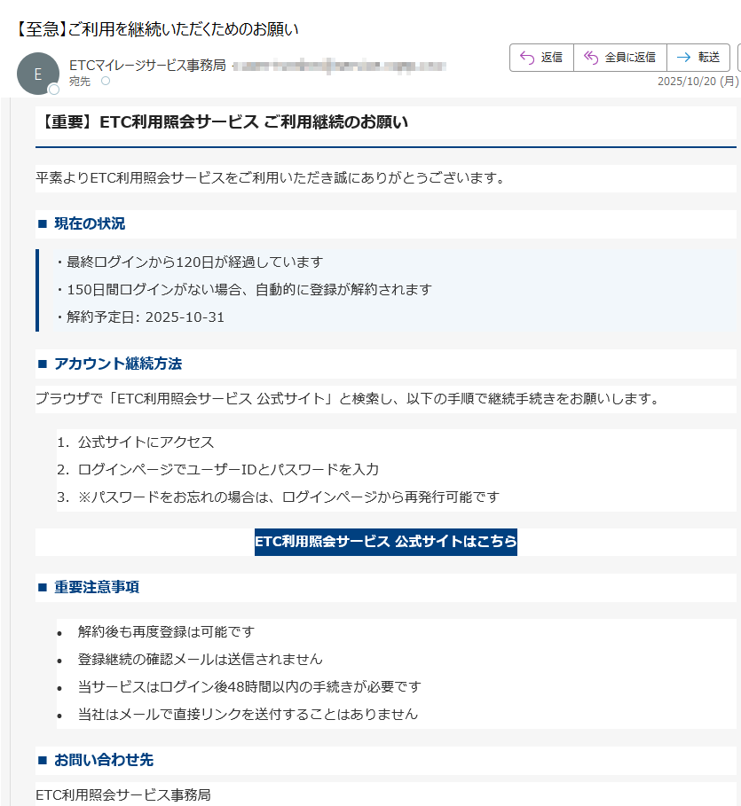 【重要】ETC利用照会サービス ご利用継続のお願い平素よりETC利用照会サービスをご利用いただき誠にありがとうございます。■ 現在の状況・最終ログインから120日が経過しています・150日間ログインがない場合、自動的に登録が解約されます・解約予定日: 2025-10-31■ アカウント継続方法ブラウザで「ETC利用照会サービス 公式サイト」と検索し、以下の手順で継続手続きをお願いします。1.公式サイトにアクセス 2.ログインページでユーザーIDとパスワードを入力 3.※パスワードをお忘れの場合は、ログインページから再発行可能です ETC利用照会サービス 公式サイトはこちら ■ 重要注意事項•解約後も再度登録は可能です •登録継続の確認メールは送信されません •当サービスはログイン後48時間以内の手続きが必要です •当社はメールで直接リンクを送付することはありません ■ お問い合わせ先ETC利用照会サービス事務局電話番号: 受付時間: 9:00~18:00(年中無休)本メールは送信専用アドレスから配信されています。ご返信いただいても回答できませんのでご了承ください。