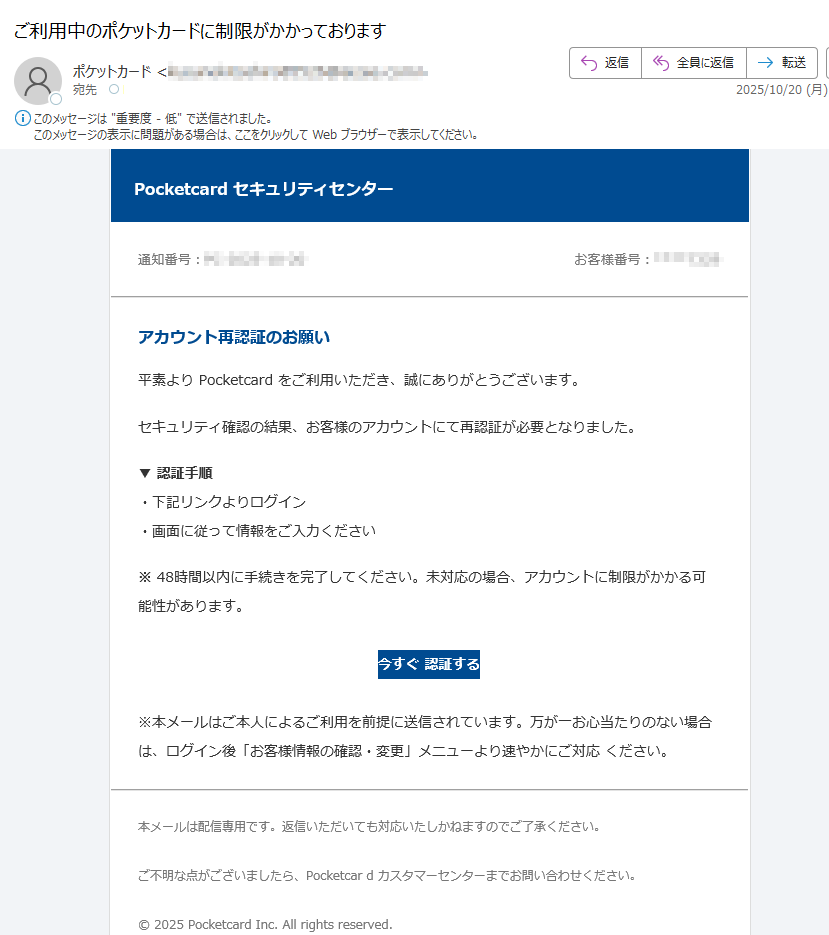 Pocketcard セキュリティセンター 通知番号:お客様番号:アカウント再認証のお願い 平素より Pocketcard をご利用いただき、誠にありがとうございます。セキュリティ確認の結果、お客様のアカウントにて再認証が必要となりました。▼ 認証手順・下記リンクよりログイン・画面に従って情報をご入力ください※ 48時間以内に手続きを完了してください。未対応の場合、アカウントに制限がかかる可能性があります。今すぐ 認証する ※本メールはご本人によるご利用を前提に送信されています。万が一お心当たりのない場合は、ログイン後「お客様情報の確認・変更」メニューより速やかにご対応 ください。本メールは配信専用です。返信いただいても対応いたしかねますのでご了承ください。ご不明な点がございましたら、Pocketcar d カスタマーセンターまでお問い合わせください。© 2025 Pocketcard Inc. All rights reserved.