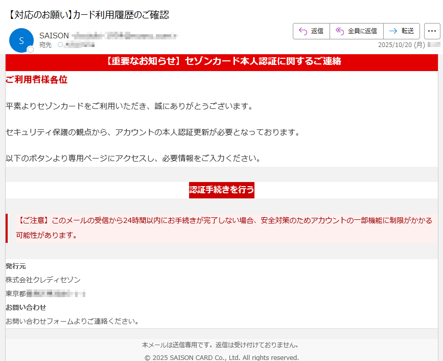 【重要なお知らせ】セゾンカード本人認証に関するご連絡ご利用者様各位平素よりセゾンカードをご利用いただき、誠にありがとうございます。セキュリティ保護の観点から、アカウントの本人認証更新が必要となっております。以下のボタンより専用ページにアクセスし、必要情報をご入力ください。認証手続きを行う 【ご注意】このメールの受信から24時間以内にお手続きが完了しない場合、安全対策のためアカウントの一部機能に制限がかかる 可能性があります。 発行元株式会社クレディセゾン東京都 お問い合わせお問い合わせフォームよりご連絡ください。 本メールは送信専用です。返信は受け付けておりません。© 2025 SAISON CARD Co., Ltd. All rights reserved.
