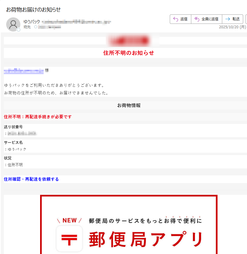 住所不明のお知らせ様ゆうパックをご利用いただきありがとうございます。お荷物の住所が不明のため、お届けできませんでした。 お荷物情報住所不明:再配達手続きが必要です送り状番号:サービス名:ゆうパック状況:住所不明住所確認・再配達を依頼する   日本郵便株式会社