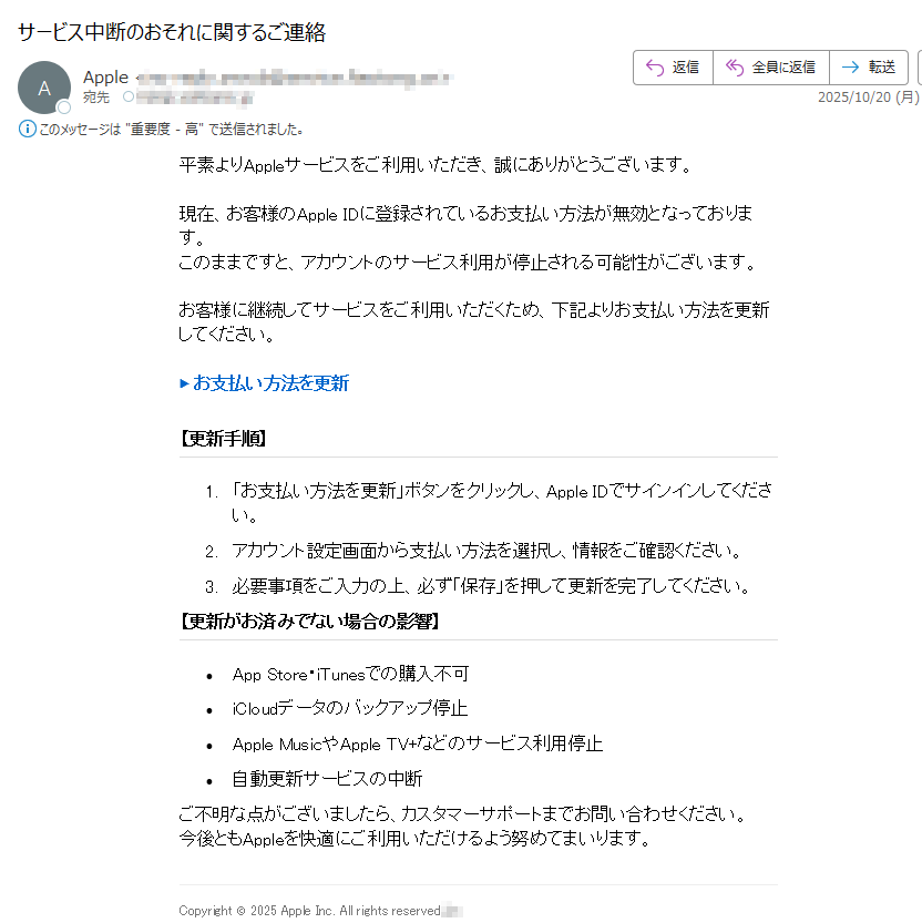 平素よりAppleサービスをご利用いただき、誠にありがとうございます。現在、お客様のApple IDに登録されているお支払い方法が無効となっております。このままですと、アカウントのサービス利用が停止される可能性がございます。お客様に継続してサービスをご利用いただくため、下記よりお支払い方法を更新してください。▶ お支払い方法を更新 ぽーなる【更新手順】ギへエな1.「お支払い方法を更新」ボタンをクリックし、Apple IDでサインインしてください。2.アカウント設定画面から支払い方法を選択し、情報をご確認ください。3.必要事項をご入力の上、必ず「保存」を押して更新を完了してください。【更新がお済みでない場合の影響】ポさ•App Store・iTunesでの購入不可•iCloudデータのバックアップ停止ルゔ•Apple MusicやApple TV+などのサービス利用停止•自動更新サービスの中断ヒぺヵネご不明な点がございましたら、カスタマーサポートまでお問い合わせください。今後ともAppleを快適にご利用いただけるよう努めてまいります。Copyright © 2025 Apple Inc. All rights reserved.