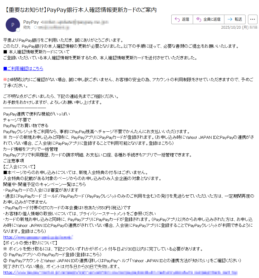 平素よりPayPay銀行をご利用いただき、誠にありがとうございます。このたび、PayPay銀行の本人確認情報の更新が必要となりました。以下の手順に従って、必要な書類のご提出をお願いいたします。■ 本人確認情報更新カードについてご登録いただいている本人確認情報を更新するため、本人確認情報更新カードを送付させていただきました。■ご利用確認はこちら※24時間以内にご確認がない場合、誠に申し訳ございません、お客様の安全の為、アカウントの利用制限をさせていただきますので、予めご了承ください。 ご不明な点がございましたら、下記の連絡先までご相談ください。  お手数をおかけしますが、よろしくお願い申し上げます。 PayPay連携で便利な機能がいっぱいチャージ不要でPayPayでお買い物できるPayPayクレジットをご利用なら、事前にPayPay残高へチャージ不要でかんたんにお支払いいただけます。※ カードの新規お申し込みと同時に、PayPayアプリにPayPayカードが登録されます。(お申し込み時にYahoo! JAPAN IDとPayPayの連携がされていない場合、ご入会後にPayPayアプリに登録することで利用可能となります。登録はこちら)カード情報をアプリで一括管理PayPayアプリで利用履歴、カードの請求明細、お支払い口座、各種お手続きもアプリで一括管理できます。ご注意事項【ご入会について】■本ページからのお申し込みについては、新規入会特典の付与はございません。入会特典の記載がある対象のページからのお申し込みのみ入会企画の対象となります。開催中・開催予定のキャンペーン一覧はこちら・PayPayカードの入会には審査があります・過去にPayPayカード ゴールド/PayPayカード(PayPayクレジットのみのご利用を含む)の発行を見送らせていただいた方は、一定期間再度のお申し込みができません・PayPayカード付帯のETCカードの年会費は1枚あたり550円(税込)です・お客様の個人情報の取扱いについては、プライバシーステートメントをご参照ください・カードの新規お申し込みと同時に、PayPayアプリにPayPayカードが登録されます。(PayPayアプリ以外からお申し込みされた方は、お申し込み時にYahoo! JAPAN IDとPayPayの連携がされていない場合、入会後にPayPayアプリに登録することでPayPayクレジットが利用できるようになります。登録はこちら)https://【ポイントの受け取りについて】※ ポイントを受け取るには、下記2つのいずれかがポイント付与日より30日以内に完了している必要があります。① PayPayアプリへのPayPayカード登録(登録はこちら)② PayPayアカウントとYahoo! JAPAN IDの連携(詳しくはPayPayヘルプ「Yahoo! JAPAN IDとの連携方法が知りたい」をご確認ください)完了されていない場合、ポイントは付与日から30日で失効します。https:/ PayPayカード株式会社が運営しているサービスです©PayPay Card Corporation受付時間:平日 9:00〜17:00