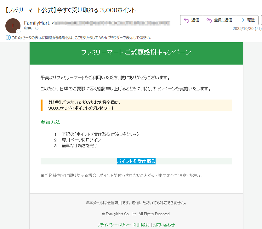 ファミリーマート ご愛顧感謝キャンペーン 平素よりファミリーマートをご利用いただき、誠にありがとうございます。このたび、日頃のご愛顧に深く感謝申し上げるとともに、特別キャンペーンを実施いたします。【特典】 ご参加いただいたお客様全員に、3,000ファミペイポイントをプレゼント! 参加方法1.下記の「ポイントを受け取る」ボタンをクリック 2.専用ページにログイン 3.簡単な手続きを完了 ポイントを受け取る ※ご登録内容に誤りがある場合、ポイントが付与されないことがありますのでご注意ください。 ※本メールは送信専用です。返信いただいても対応できません。© FamilyMart Co., Ltd. All Rights Reserved.プライバシーポリシー | 利用規約 | お問い合わせ