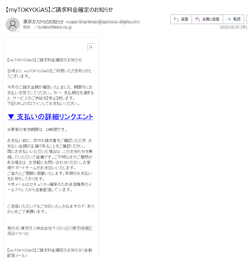 【myTOKYOGAS】ご請求料金確定のお知らせ 日頃より、myTOKYOGASをご利用いただきありがとうございます。今月のご請求金額が確定いたしました、期限内にお支払いを完了してください。 万一、支払期日を過ぎると、サービスのご供給を【停止】致します。下記URLよりログインしてお支払いください。 ▼ 支払いの詳細リンクエント※更新の有効期限は、24時間です。お支払い前に、添付の請求書をご確認いただき、お支払い金額が正確であることをご確認ください。 既にお支払いいただいた場合は、このお知らせを無視していただいて結構です。ご不明な点やご質問がある場合は、お気軽にお問い合わせください。お客様サポートチームがお手伝いいたします。 ご協力とご理解に感謝いたします。早期のお支払いをお待ちしております。 *本メールはセキュリティ確保のため送信専用のメールアドレスから自動配信して います。 ご返信いただいてもご対応いたしかねますので、あらかじめご了承願います。 発行元:東京ガス株式会社〒【myTOKYOGAS】ご請求料金確定のお知らせ(自動配信メール) (C) Copyright(c)TOKYO GAS Co.,Ltd.All Rights Reserved.
