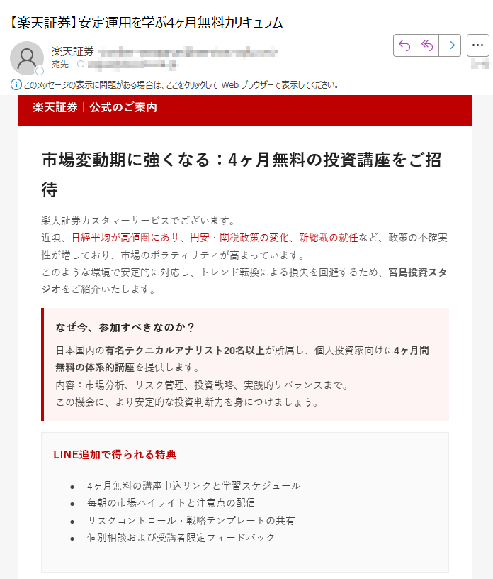 楽天証券|公式のご案内市場変動期に強くなる:4ヶ月無料の投資講座をご招待楽天証券カスタマーサービスでございます。近頃、日経平均が高値圏にあり、円安・関税政策の変化、新総裁の就任など、政策の不確実性が増しており、市場のボラティリティが高まっています。このような環境で安定的に対応し、トレンド転換による損失を回避するため、宮島投資スタジオをご紹介いたします。 なぜ今、参加すべきなのか?日本国内の有名テクニカルアナリスト20名以上が所属し、個人投資家向けに4ヶ月間無料の体系的講座を提供します。内容:市場分析、リスク管理、投資戦略、実践的リバランスまで。この機会に、より安定的な投資判断力を身につけましょう。 LINE追加で得られる特典•4ヶ月無料の講座申込リンクと学習スケジュール•毎朝の市場ハイライトと注意点の配信•リスクコントロール・戦略テンプレートの共有•個別相談および受講者限定フィードバック受講者の声「チャート分析の基礎から応用まで体系的に学べました。実践的なリスク管理方法を身につけ、以前よりも落ち着いて取引ができるようになりました。」(40代・会社員)「毎朝届く市場レポートがとても役立ちます。自分では気づかなかった視点を得られ、トレードの精度が上がりました。」(30代・個人投資家)「無料講座とは思えないほど内容が濃く、継続受講を決めました。初心者にもわかりやすく、講師の説明が丁寧です。」(50代・主婦)LINEで無料講座に参加する ボタンが表示されない場合:https://※登録は約1分で完了・いつでも解除可能本メールは特定のお客様に楽天証券よりお送りしています。転送・転載はご遠慮ください。本講座は第三者スタジオにより提供され、詳細は提供元の規約に準じます。投資は元本保証ではなく、リスクを伴います。最終的な投資判断はお客様ご自身でお願いいたします。 © 2025 Rakuten Securities, Inc.