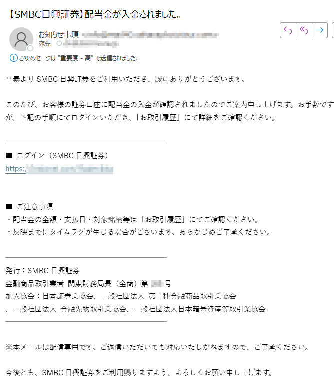 平素よりSMBC日興証券をご利用いただき、誠にありがとうございます。このたび、お客様の証券口座に配当金の入金が確認されましたのでご案内申し上げます。お手数ですが、下記の手順にてログインいただき、「お取引履歴」にて詳細をご確認ください。■ ログイン(SMBC日興証券)https:/■ ご注意事項・配当金の金額・支払日・対象銘柄等は「お取引履歴」にてご確認ください。・反映までにタイムラグが生じる場合がございます。あらかじめご了承ください。発行:SMBC日興証券金融商品取引業者 関東財務局長(金商)第号加入協会:日本証券業協会、一般社団法人 第二種金融商品取引業協会、一般社団法人 金融先物取引業協会、一般社団法人日本暗号資産等取引業協会※本メールは配信専用です。ご返信いただいても対応いたしかねますので、ご了承ください。今後とも、SMBC日興証券をご利用賜りますよう、よろしくお願い申し上げます。