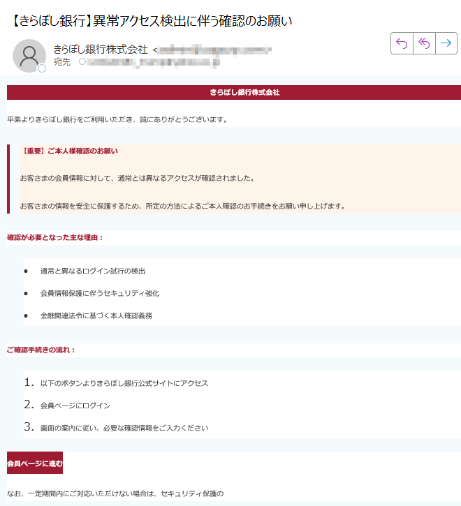きらぼし銀行株式会社平素よりきらぼし銀行をご利用いただき、誠にありがとうございます。【重要】ご本人様確認のお願いお客さまの会員情報に対して、通常とは異なるアクセスが確認されました。お客さまの情報を安全に保護するため、所定の方法によるご本人確認のお手続きをお願い申し上げます。確認が必要となった主な理由:•通常と異なるログイン試行の検出•会員情報保護に伴うセキュリティ強化•金融関連法令に基づく本人確認義務ご確認手続きの流れ:1.以下のボタンよりきらぼし銀行公式サイトにアクセス2.会員ページにログイン3.画面の案内に従い、必要な確認情報をご入力ください会員ページに進むなお、一定期間内にご対応いただけない場合は、セキュリティ保護の