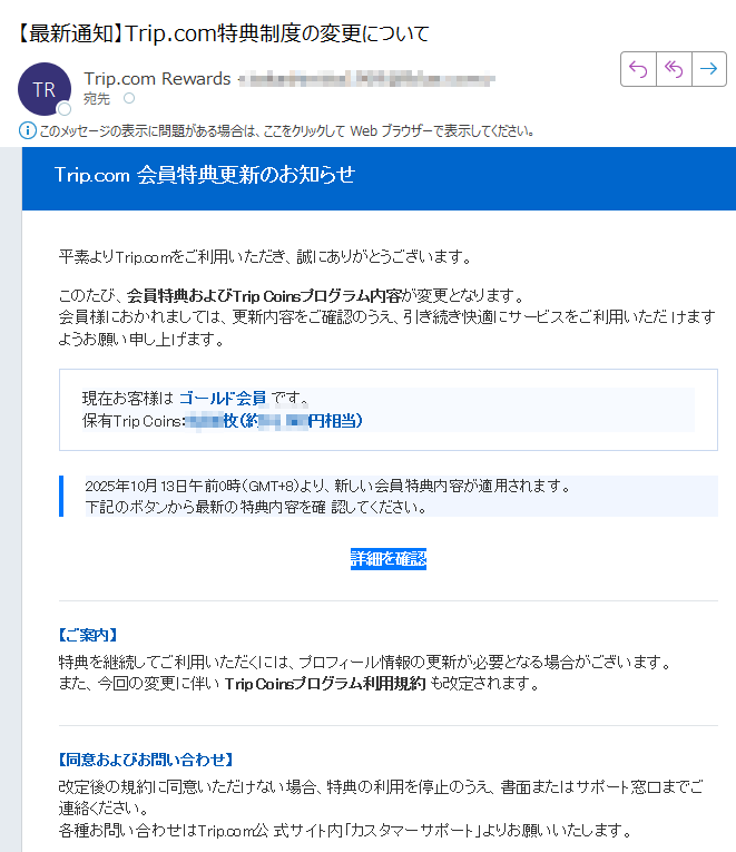 Trip.com 会員特典更新のお知らせ 平素よりTrip.comをご利用いただき、誠にありがとうございます。このたび、会員特典およびTrip Coinsプログラム内容が変更となります。会員様におかれましては、更新内容をご確認のうえ、引き続き快適にサービスをご利用いただ けますようお願い申し上げます。現在お客様は ゴールド会員 です。保有Trip Coins:枚(約円相当)2025年10月13日午前0時(GMT+8)より、新しい会員特典内容が適用されます。下記のボタンから最新の特典内容を確 認してください。 詳細を確認 【ご案内】特典を継続してご利用いただくには、プロフィール情報の更新が必要となる場合がございます。また、今回の変更に伴い Trip Coinsプログラム利用規約 も改定されます。【同意およびお問い合わせ】改定後の規約に同意いただけない場合、特典の利用を停止のうえ、書面またはサポート窓口までご連絡ください。各種お問い合わせはTrip.com公 式サイト内「カスタマーサポート」よりお願いいたします。本メールは送信専用アドレスより自動配信されています。返信いただいても対応できません。ご不明点はTrip.comアプリまたは公式サイト内サポートページよりお問い合わせください。© 2025 Trip.com Group Limited. All Rights Reserved.