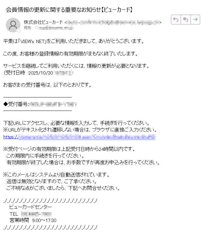 平素は「VIEW's NET」をご利用いただきまして、ありがとうございます。この度、お客様の登録情報の有効期限がまもなく終了いたします。サービスを継続してご利用いただくには、情報の更新が必要となります。(受付日時 2025/10/30お客さまの受付番号は、以下のとおりです。◆受付番号: 下記URLにアクセスし、必要な情報を入力して、手続きを行ってください。※URLがテキスト化され遷移しない場合は、ブラウザに直接ご入力ください。https:/※受付ページの有効期限は上記受付日時から24時間以内です。 この期限内に手続きを行ってください。 有効期限が終了した場合は、お手数ですが再度お申込みを行ってください。※このメールはシステムより自動送信されています。 返信は無効となりますので、ご了承ください。ご不明な点がございましたら、下記へお問合せください。ビューカードセンターTEL営業時間 9:00~17:30