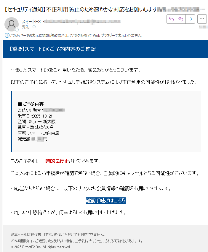 【重要】スマートEX ご予約内容のご確認 平素よりスマートEXをご利用いただき、誠にありがとうございます。以下のご予約において、セキュリティ監視システムにより不正利用の可能性が検出されました。■ ご予約内容お預かり番号:乗車日:2025-10-21区間:東京 → 新大阪乗車人数:おとな6名座席:スマートEX自由席発売額:円 このご予約は、一時的に停止されております。ご本人様によるお手続きが確認できない場合、自動的にキャンセルとなる可能性がございます。お心当たりがない場合は、以下のリンクより会員情報の確認をお願いいたします。確認手続きはこちら お忙しい中恐縮ですが、何卒よろしくお願い申し上げます。※本メールは送信専用です。返信いただいても対応できません。※24時間以内にご確認いただけない場合、ご予約はキャンセルされる可能性があります。© 2025 SmartEX Inc. All rights reserved.