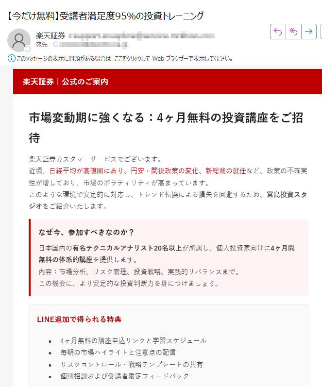 楽天証券|公式のご案内市場変動期に強くなる:4ヶ月無料の投資講座をご招待楽天証券カスタマーサービスでございます。近頃、日経平均が高値圏にあり、円安・関税政策の変化、新総裁の就任など、政策の不確実性が増しており、市場のボラティリティが高まっています。このような環境で安定的に対応し、トレンド転換による損失を回避するため、宮島投資スタジオをご紹介いたします。 なぜ今、参加すべきなのか?日本国内の有名テクニカルアナリスト20名以上が所属し、個人投資家向けに4ヶ月間無料の体系的講座を提供します。内容:市場分析、リスク管理、投資戦略、実践的リバランスまで。この機会に、より安定的な投資判断力を身につけましょう。 LINE追加で得られる特典•4ヶ月無料の講座申込リンクと学習スケジュール•毎朝の市場ハイライトと注意点の配信•リスクコントロール・戦略テンプレートの共有•個別相談および受講者限定フィードバック受講者の声「チャート分析の基礎から応用まで体系的に学べました。実践的なリスク管理方法を身につけ、以前よりも落ち着いて取引ができるようになりました。」(40代・会社員)「毎朝届く市場レポートがとても役立ちます。自分では気づかなかった視点を得られ、トレードの精度が上がりました。」(30代・個人投資家)「無料講座とは思えないほど内容が濃く、継続受講を決めました。初心者にもわかりやすく、講師の説明が丁寧です。」(50代・主婦)LINEで無料講座に参加する ボタンが表示されない場合:https:/※登録は約1分で完了・いつでも解除可能本メールは特定のお客様に楽天証券よりお送りしています。転送・転載はご遠慮ください。本講座は第三者スタジオにより提供され、詳細は提供元の規約に準じます。投資は元本保証ではなく、リスクを伴います。最終的な投資判断はお客様ご自身でお願いいたします。 © 2025 Rakuten Securities, Inc.
