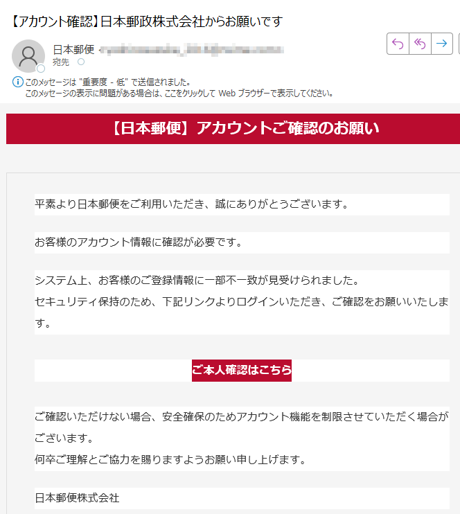 【日本郵便】アカウントご確認のお願い平素より日本郵便をご利用いただき、誠にありがとうございます。お客様のアカウント情報に確認が必要です。システム上、お客様のご登録情報に一部不一致が見受けられました。セキュリティ保持のため、下記リンクよりログインいただき、ご確認をお願いいたします。 ご本人確認はこちら ご確認いただけない場合、安全確保のためアカウント機能を制限させていただく場合がございます。何卒ご理解とご協力を賜りますようお願い申し上げます。 日本郵便株式会社※このメールは送信専用です。返信には対応できません。各種お問い合わせは 日本郵便公式サイト よりお願いいたします。
