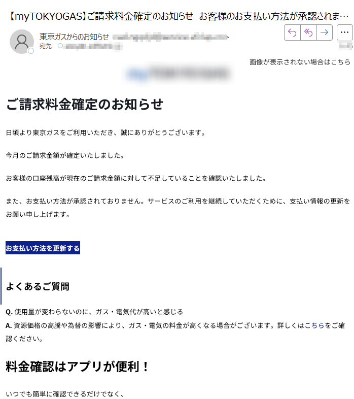 画像が表示されない場合はこちら  ご請求料金確定のお知らせ日頃より東京ガスをご利用いただき、誠にありがとうございます。今月のご請求金額が確定いたしました。お客様の口座残高が現在のご請求金額に対して不足していることを確認いたしました。また、お支払い方法が承認されておりません。サービスのご利用を継続していただくために、支払い情報の更新をお願い申し上げます。お支払い方法を更新するよくあるご質問Q. 使用量が変わらないのに、ガス・電気代が高いと感じるA. 資源価格の高騰や為替の影響により、ガス・電気の料金が高くなる場合がございます。詳しくはこちらをご確認ください。料金確認はアプリが便利!いつでも簡単に確認できるだけでなく、最大100ポイントが当たるパッチョスロットにもご参加いただけます。 【発行元】東京ガス株式会社〒Copyright(c) TOKYO GAS CO., Ltd. All rights reserved.
