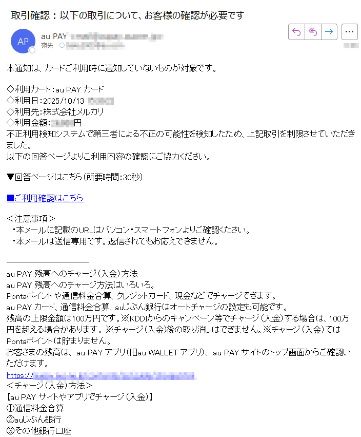 本通知は、カードご利用時に通知していないものが対象です。◇利用カード:au PAY カード◇利用日:2025/10/13◇利用先:株式会社メルカリ◇利用金額:円不正利用検知システムで第三者による不正の可能性を検知したため、上記取引を制限させていただきました。以下の回答ページよりご利用内容の確認にご協力ください。▼回答ページはこちら(所要時間:30秒)■ご利用確認はこちら<注意事項> ・本メールに記載のURLはパソコン・スマートフォンよりご確認ください。 ・本メールは送信専用です。返信されてもお応えできません。 au PAY 残高へのチャージ(入金)方法au PAY 残高へのチャージ方法はいろいろ。Pontaポイントや通信料金合算、クレジットカード、現金などでチャージできます。au PAY カード、通信料金合算、auじぶん銀行はオートチャージの設定も可能です。残高の上限金額は100万円です。※KDDIからのキャンペーン等でチャージ(入金)する場合は、100万円を超える場合があります。 ※チャージ(入金)後の取り消しはできません。※チャージ(入金)ではPontaポイントは貯まりません。お客さまの残高は、 au PAY アプリ(旧au WALLET アプリ)、 au PAY サイトのトップ画面からご確認いただけます。https:/<チャージ(入金)方法>【au PAY サイトやアプリでチャージ(入金)】①通信料金合算②auじぶん銀行③その他銀行口座 口座登録の方法はこちら④クレジットカード⑤Pontaポイント・auポイント⑥au PAY ギフトカード※通信料金合算、クレジットカード、au PAY ギフトカードでチャージした分の残高は、送金・払出にはご利用できません。※「①通信料金合算」によるチャージは、au/UQ mobile/povo1.0をご利用のお客さまのみご利用いただけます。【auショップ、コンビニ(ローソン)でチャージ】⑦現金※現金チャージの上限額は1日あたり50万円です。※一部、お受付できない店舗があります。auショップ内のau SaKuTTO*にて現金チャージが可能です。*au SaKuTTOは一部店舗に設置しています。https://KDDI株式会社COPYRIGHT © KDDI CORPORATION ALL RIGHTS RESERVED.