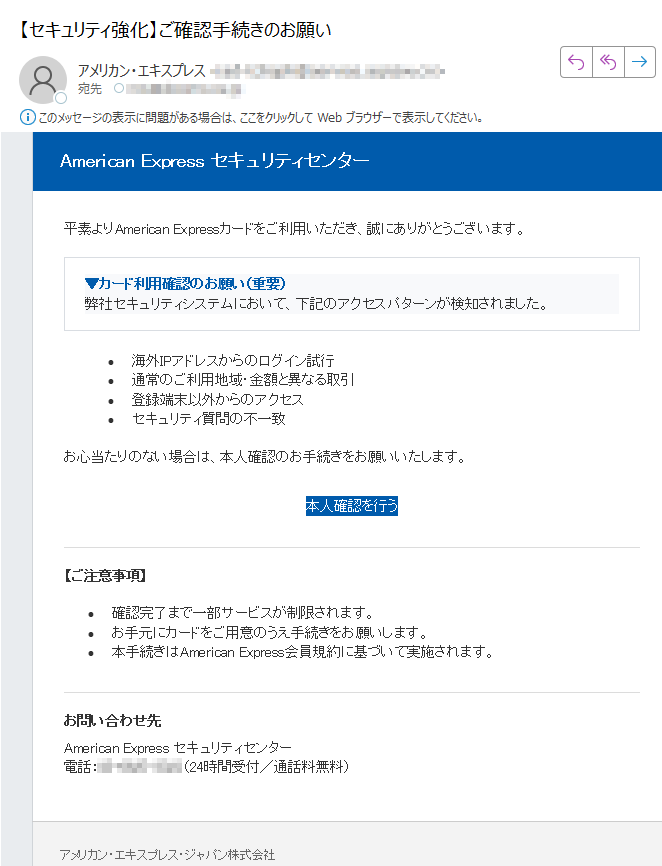 American Express セキュリティセンター 平素よりAmerican Expressカードをご利用いただき、誠にありがとうございます。▼カード利用確認のお願い(重要)弊社セキュリティシステムにおいて、下記のアクセスパターンが検知されました。 •海外IPアドレスからのログイン試行 •通常のご利用地域・金額と異なる取引 •登録端末以外からのアクセス •セキュリティ質問の不一致 お心当たりのない場合は、本人確認のお手続きをお願いいたします。本人確認を行う 【ご注意事項】•確認完了まで一部サービスが制限されます。 •お手元にカードをご用意のうえ手続きをお願いします。 •本手続きはAmerican Express会員規約に基づいて実施されます。 お問い合わせ先American Express セキュリティセンター電話:(24時間受付/通話料無料)アメリカン・エキスプレス・ジャパン株式会社〒© 2025 American Express International, Inc. All Rights Reserved.