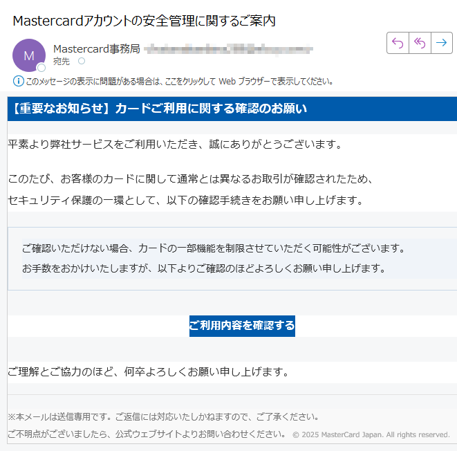 【重要なお知らせ】カードご利用に関する確認のお願い 平素より弊社サービスをご利用いただき、誠にありがとうございます。このたび、お客様のカードに関して通常とは異なるお取引が確認されたため、セキュリティ保護の一環として、以下の確認手続きをお願い申し上げます。ご確認いただけない場合、カードの一部機能を制限させていただく可能性がございます。お手数をおかけいたしますが、以下よりご確認のほどよろしくお願い申し上げます。 ご利用内容を確認する ご理解とご協力のほど、何卒よろしくお願い申し上げます。※本メールは送信専用です。ご返信には対応いたしかねますので、ご了承ください。ご不明点がございましたら、公式ウェブサイトよりお問い合わせください。 © 2025 MasterCard Japan. All rights reserved.