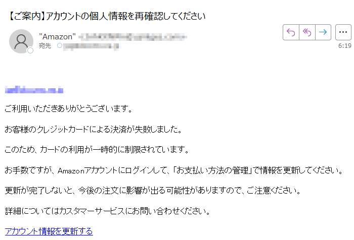 ご利用いただきありがとうございます。お客様のクレジットカードによる決済が失敗しました。このため、カードの利用が一時的に制限されています。お手数ですが、Amazonアカウントにログインして、「お支払い方法の管理」で情報を更新してください。更新が完了しないと、今後の注文に影響が出る可能性がありますので、ご注意ください。詳細についてはカスタマーサービスにお問い合わせください。アカウント情報を更新する